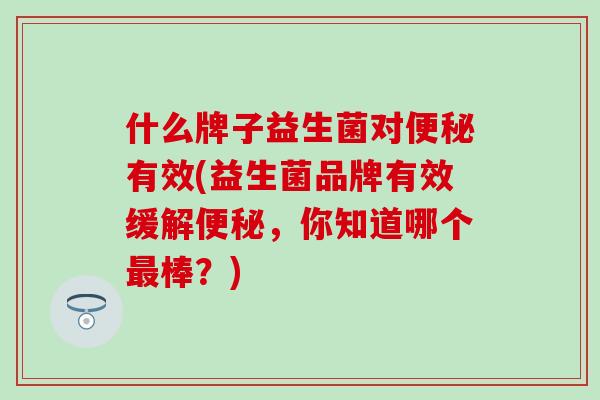 什么牌子益生菌对有效(益生菌品牌有效缓解，你知道哪个棒？)