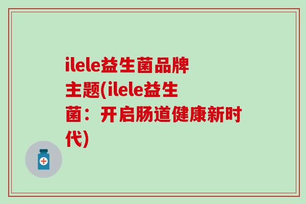 ilele益生菌品牌主题(ilele益生菌：开启肠道健康新时代)