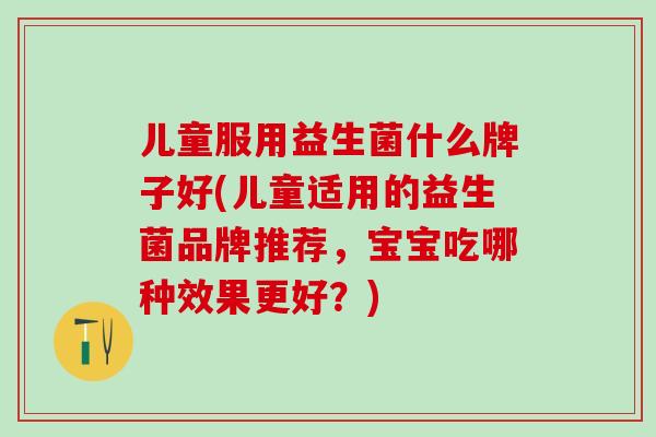 儿童服用益生菌什么牌子好(儿童适用的益生菌品牌推荐，宝宝吃哪种效果更好？)