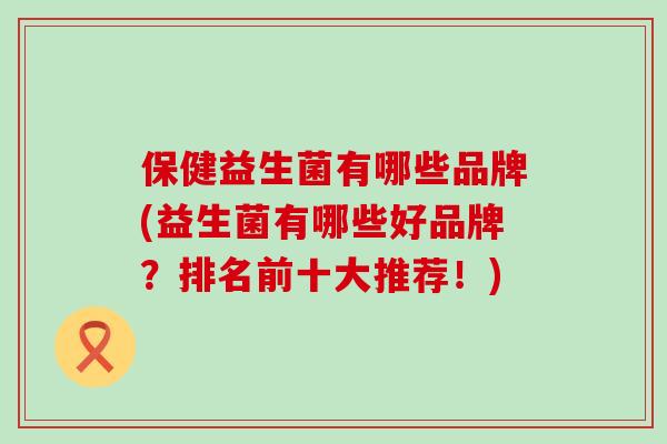 保健益生菌有哪些品牌(益生菌有哪些好品牌？排名前十大推荐！)