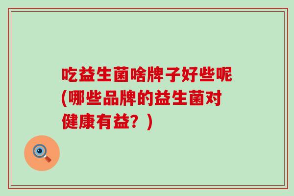 吃益生菌啥牌子好些呢(哪些品牌的益生菌对健康有益？)