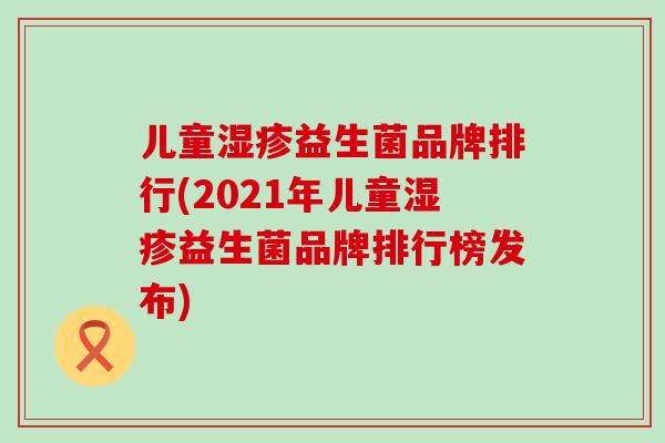 儿童益生菌品牌排行(2021年儿童益生菌品牌排行榜发布)