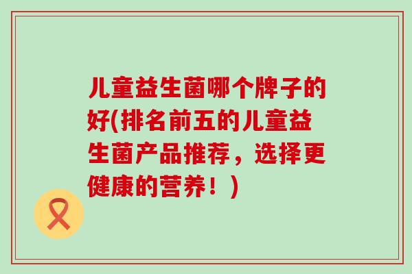 儿童益生菌哪个牌子的好(排名前五的儿童益生菌产品推荐，选择更健康的营养！)