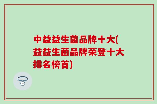 中益益生菌品牌十大(益益生菌品牌荣登十大排名榜首)
