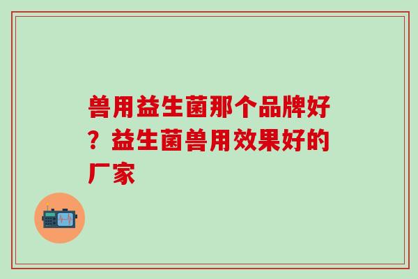 兽用益生菌那个品牌好？益生菌兽用效果好的厂家