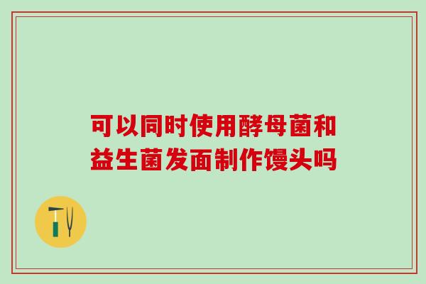 可以同时使用酵母菌和益生菌发面制作馒头吗