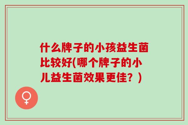 什么牌子的小孩益生菌比较好(哪个牌子的小儿益生菌效果更佳?) 什么牌子的小孩益生菌比较好(哪个牌子的小儿益生菌效果更佳?)