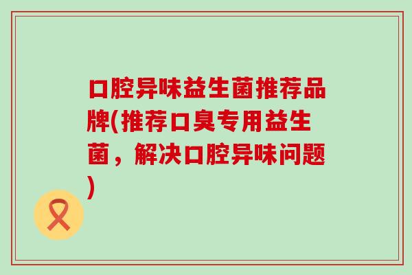 口腔异味益生菌推荐品牌(推荐专用益生菌，解决口腔异味问题)