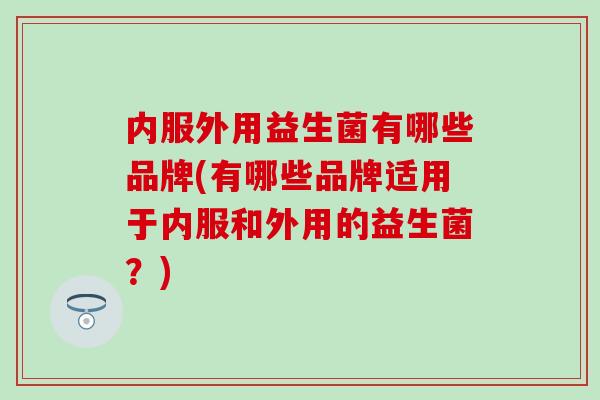 内服外用益生菌有哪些品牌(有哪些品牌适用于内服和外用的益生菌?) 内服外用益生菌有哪些品牌(有哪些品牌适用于内服和外用的益生菌?)