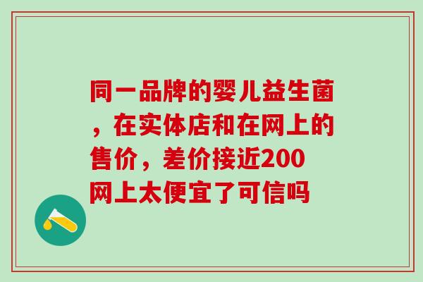 同一品牌的婴儿益生菌,在实体店和在网上的售价,差价接近200网上太便宜了可信吗 同一品牌的婴儿益生菌,在实体店和在网上的售价,差价接近200网上太便宜了可信吗