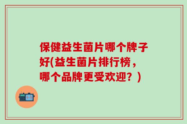 保健益生菌片哪个牌子好(益生菌片排行榜，哪个品牌更受欢迎？)