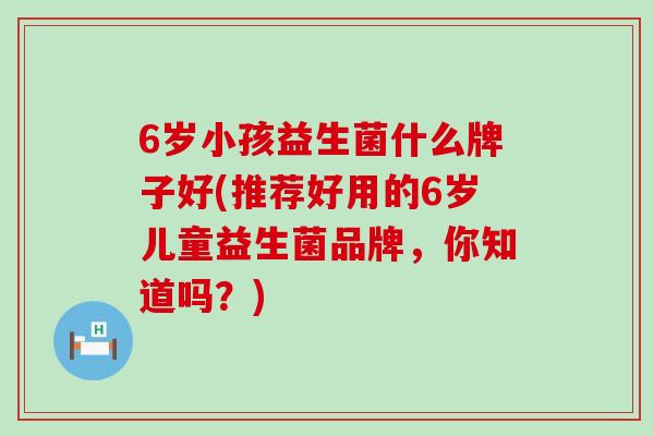 6岁小孩益生菌什么牌子好(推荐好用的6岁儿童益生菌品牌,你知道吗?) 6岁小孩益生菌什么牌子好(推荐好用的6岁儿童益生菌品牌,你知道吗?)