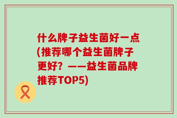 什么牌子益生菌好一点(推荐哪个益生菌牌子更好？——益生菌品牌推荐TOP5)