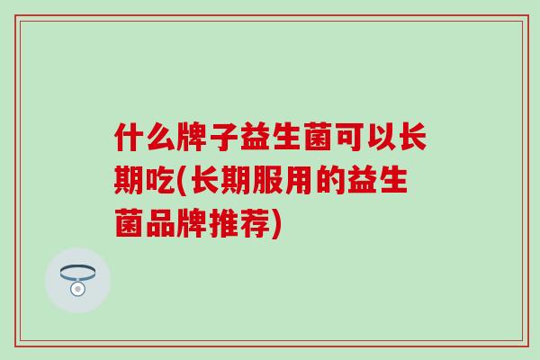 什么牌子益生菌可以长期吃(长期服用的益生菌品牌推荐)
