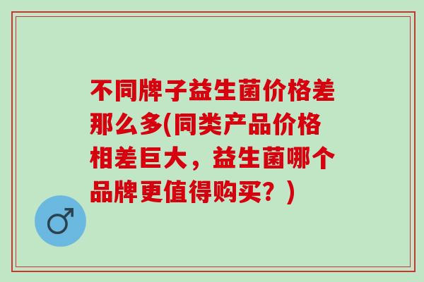 不同牌子益生菌价格差那么多(同类产品价格相差巨大，益生菌哪个品牌更值得购买？)