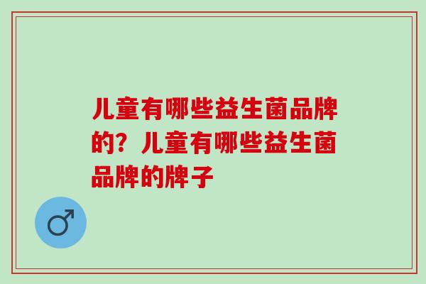 儿童有哪些益生菌品牌的？儿童有哪些益生菌品牌的牌子