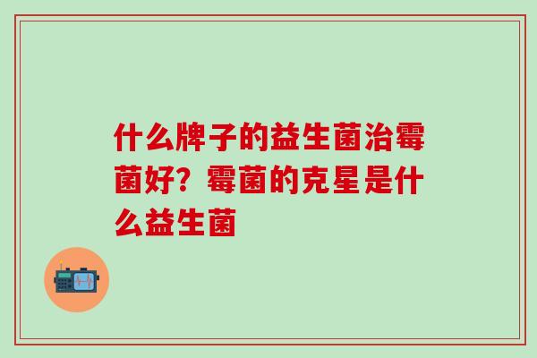 什么牌子的益生菌霉菌好？霉菌的克星是什么益生菌
