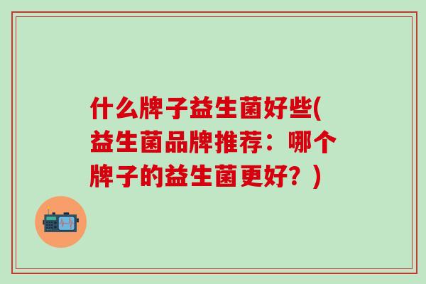 什么牌子益生菌好些(益生菌品牌推荐：哪个牌子的益生菌更好？)