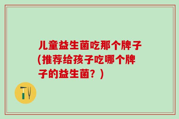 儿童益生菌吃那个牌子(推荐给孩子吃哪个牌子的益生菌？)