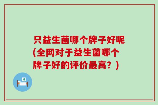 只益生菌哪个牌子好呢(全网对于益生菌哪个牌子好的评价高？)