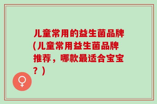 儿童常用的益生菌品牌(儿童常用益生菌品牌推荐，哪款适合宝宝？)