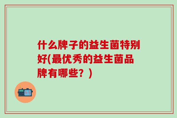 什么牌子的益生菌特别好(优秀的益生菌品牌有哪些？)