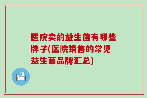 医院卖的益生菌有哪些牌子(医院销售的常见益生菌品牌汇总)