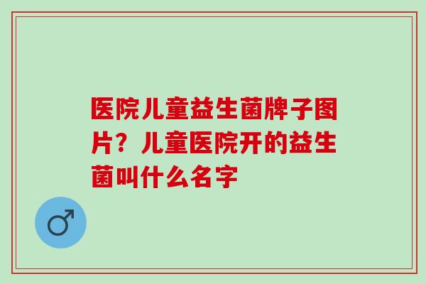 医院儿童益生菌牌子图片？儿童医院开的益生菌叫什么名字
