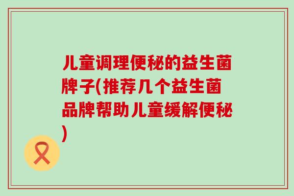 儿童调理的益生菌牌子(推荐几个益生菌品牌帮助儿童缓解)
