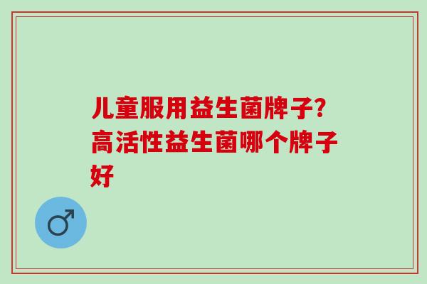 儿童服用益生菌牌子？高活性益生菌哪个牌子好