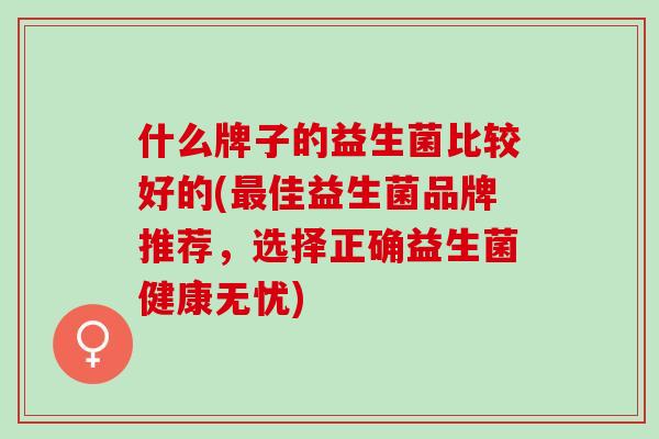 什么牌子的益生菌比较好的(佳益生菌品牌推荐，选择正确益生菌健康无忧)