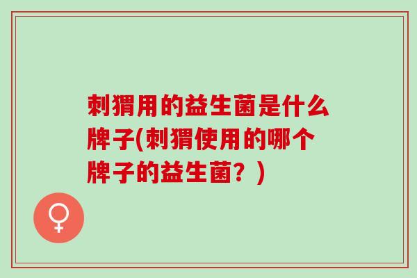 刺猬用的益生菌是什么牌子(刺猬使用的哪个牌子的益生菌？)