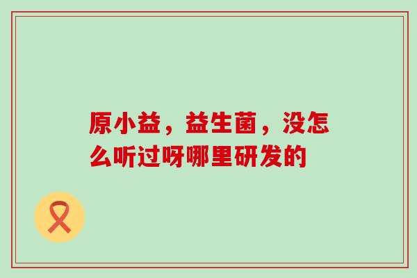 原小益，益生菌，没怎么听过呀哪里研发的