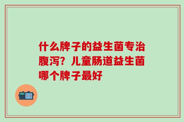什么牌子的益生菌专？儿童肠道益生菌哪个牌子好