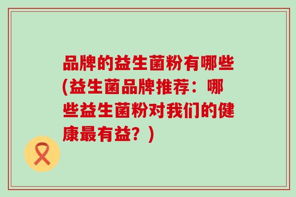 品牌的益生菌粉有哪些(益生菌品牌推荐：哪些益生菌粉对我们的健康有益？)