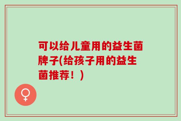 可以给儿童用的益生菌牌子(给孩子用的益生菌推荐！)