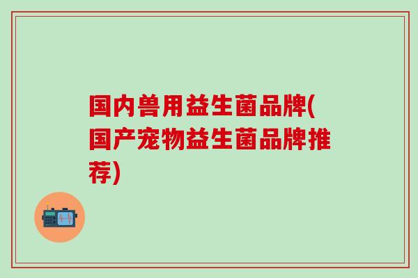 国内兽用益生菌品牌(国产宠物益生菌品牌推荐)