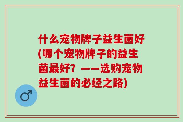 什么宠物牌子益生菌好(哪个宠物牌子的益生菌好？——选购宠物益生菌的必经之路)