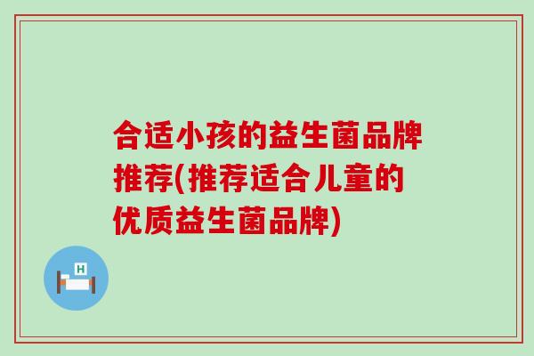 合适小孩的益生菌品牌推荐(推荐适合儿童的优质益生菌品牌)