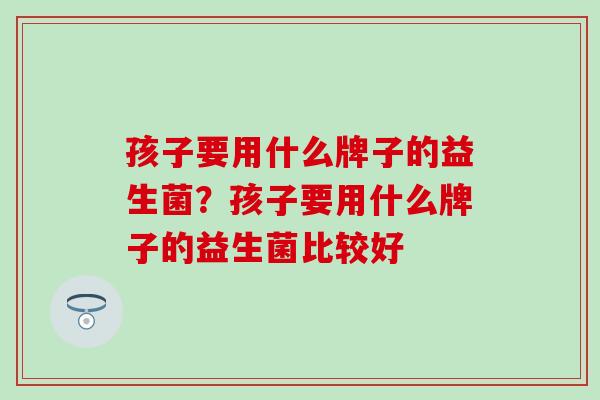 孩子要用什么牌子的益生菌？孩子要用什么牌子的益生菌比较好