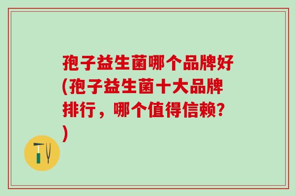 孢子益生菌哪个品牌好(孢子益生菌十大品牌排行，哪个值得信赖？)