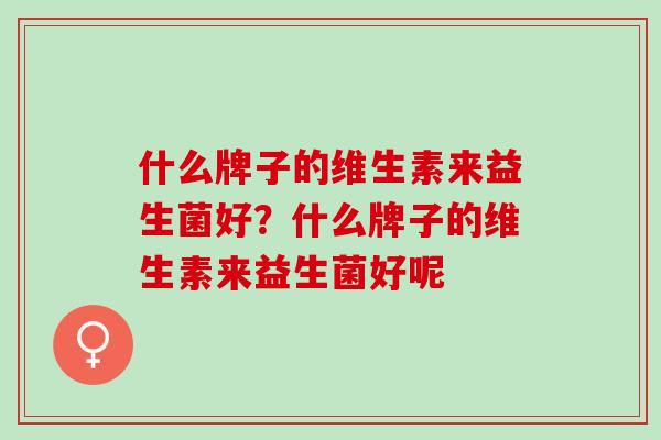什么牌子的维生素来益生菌好?什么牌子的维生素来益生菌好呢 什么牌子的维生素来益生菌好?什么牌子的维生素来益生菌好呢