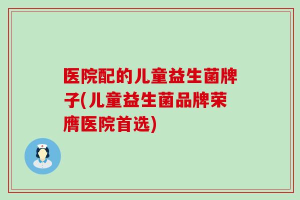 医院配的儿童益生菌牌子(儿童益生菌品牌荣膺医院首选) 医院配的儿童益生菌牌子(儿童益生菌品牌荣膺医院首选)