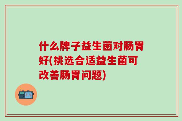 什么牌子益生菌对肠胃好(挑选合适益生菌可改善肠胃问题)