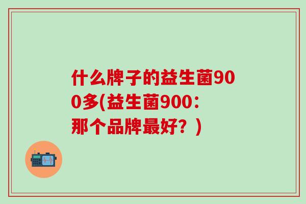 什么牌子的益生菌900多(益生菌900：那个品牌好？)