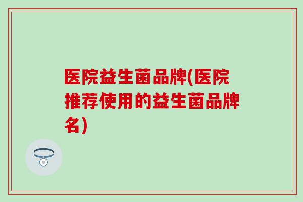 医院益生菌品牌(医院推荐使用的益生菌品牌名)