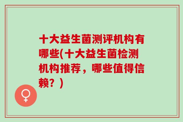 十大益生菌测评机构有哪些(十大益生菌检测机构推荐，哪些值得信赖？)