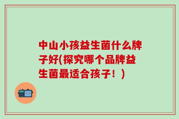 中山小孩益生菌什么牌子好(探究哪个品牌益生菌适合孩子！)
