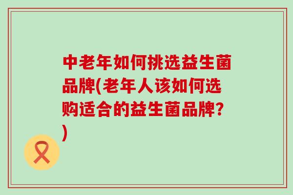 中老年如何挑选益生菌品牌(老年人该如何选购适合的益生菌品牌？)