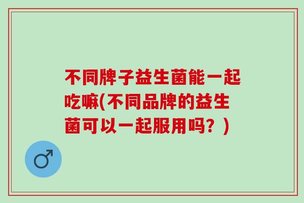 不同牌子益生菌能一起吃嘛(不同品牌的益生菌可以一起服用吗？)